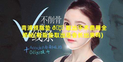 青浦颊脂垫 🦈 取出手术费用全揭秘(颊脂垫取出还会长出来吗)